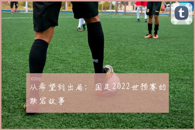 从希望到出局：国足2022世预赛的跌宕故事