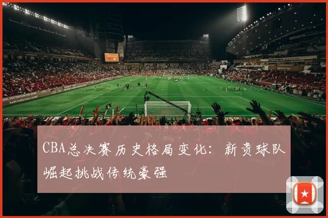 CBA总决赛历史格局变化：新贵球队崛起挑战传统豪强