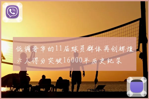 低调奢华的11届球员群体再创辉煌六人得分突破16000平历史纪录