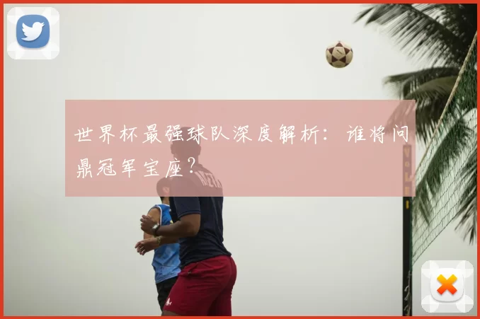 世界杯最强球队深度解析:谁将问鼎冠军宝座?