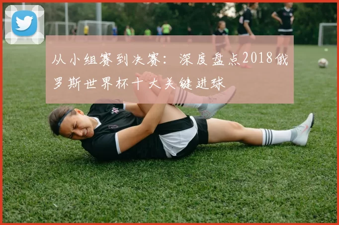从小组赛到决赛：深度盘点2018俄罗斯世界杯十大关键进球