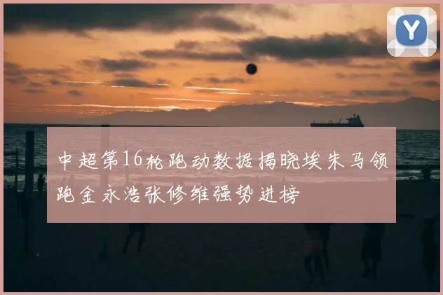 中超第16轮跑动数据揭晓埃朱马领跑金永浩张修维强势进榜