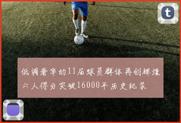 低调奢华的11届球员群体再创辉煌六人得分突破16000平历史纪录