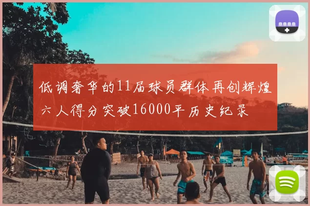 低调奢华的11届球员群体再创辉煌六人得分突破16000平历史纪录