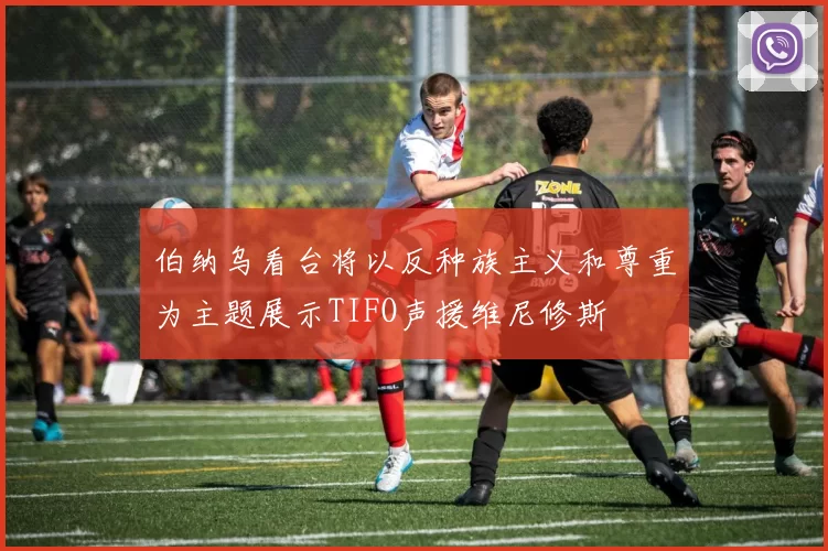伯纳乌看台将以反种族主义和尊重为主题展示TIFO声援维尼修斯