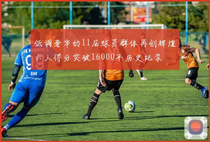 低调奢华的11届球员群体再创辉煌六人得分突破16000平历史纪录