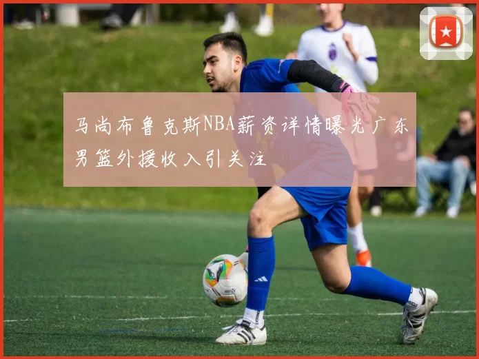 马尚布鲁克斯NBA薪资详情曝光广东男篮外援收入引关注