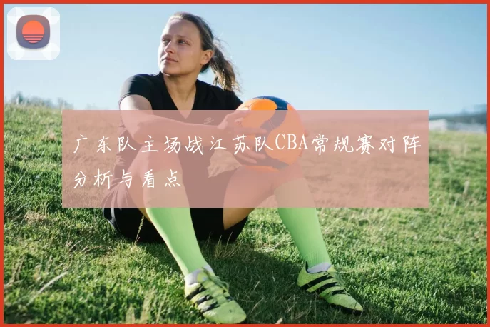 广东队主场战江苏队CBA常规赛对阵分析与看点