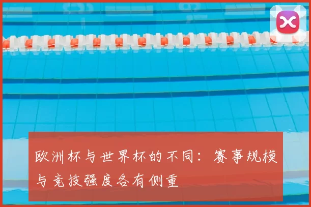 欧洲杯与世界杯的不同:赛事规模与竞技强度各有侧重