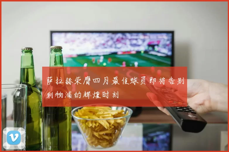 萨拉赫荣膺四月最佳球员即将告别利物浦的辉煌时刻