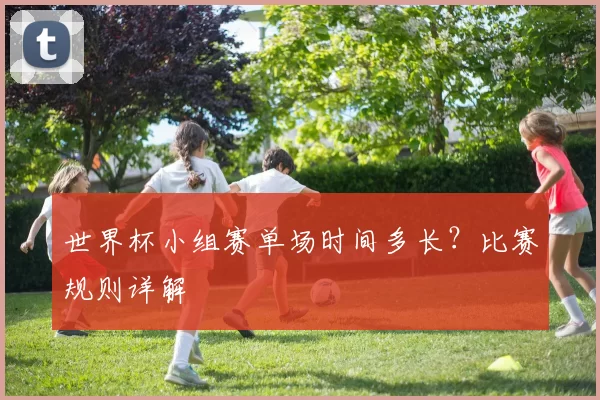 世界杯小组赛单场时间多长?比赛规则详解