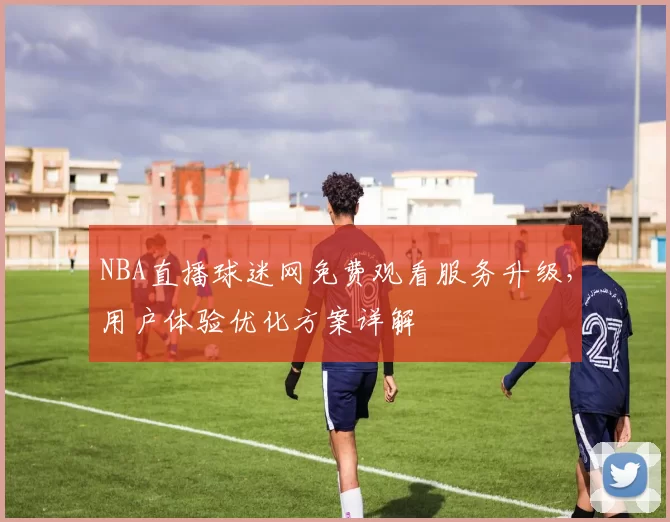 NBA直播球迷网免费观看服务升级，用户体验优化方案详解