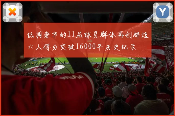低调奢华的11届球员群体再创辉煌六人得分突破16000平历史纪录