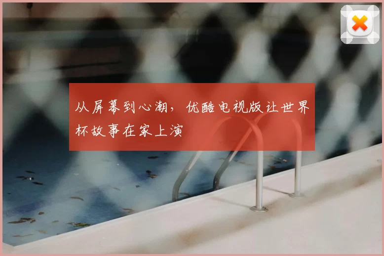 从屏幕到心潮,优酷电视版让世界杯故事在家上演