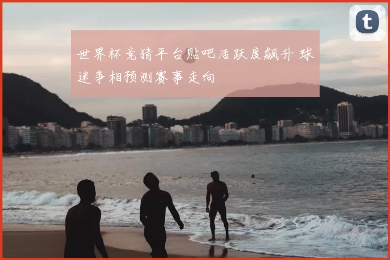 世界杯竞猜平台贴吧活跃度飙升 球迷争相预测赛事走向