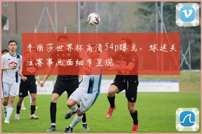 李丽莎世界杯高清54p曝光，球迷关注赛事画面细节呈现
