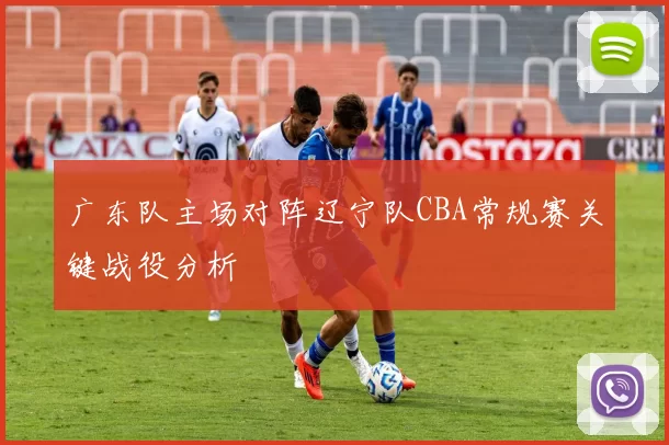 广东队主场对阵辽宁队CBA常规赛关键战役分析