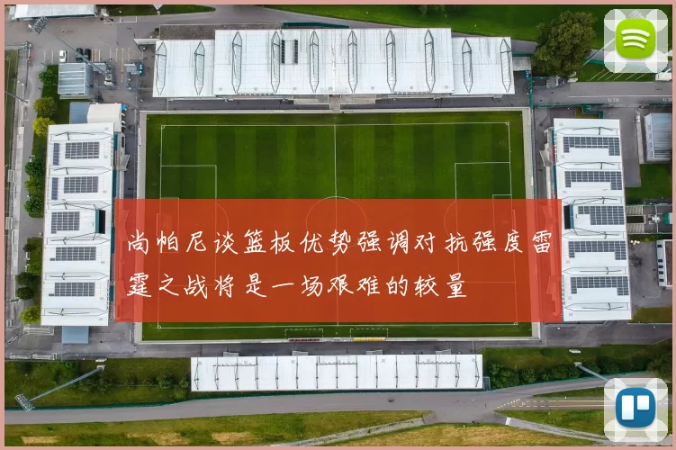 尚帕尼谈篮板优势强调对抗强度雷霆之战将是一场艰难的较量