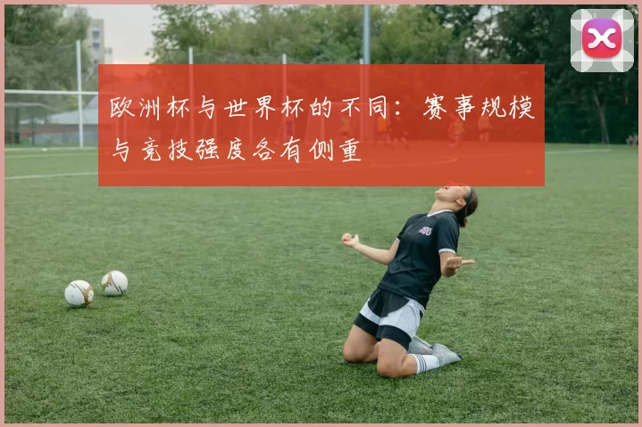 欧洲杯与世界杯的不同:赛事规模与竞技强度各有侧重