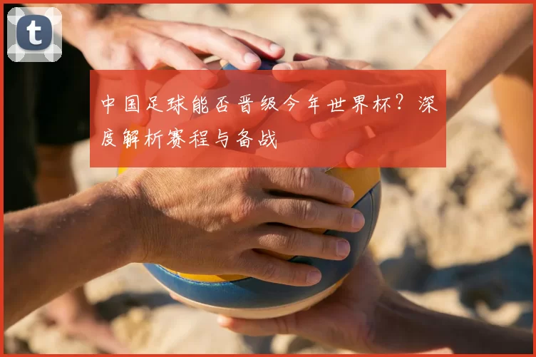 中国足球能否晋级今年世界杯?深度解析赛程与备战