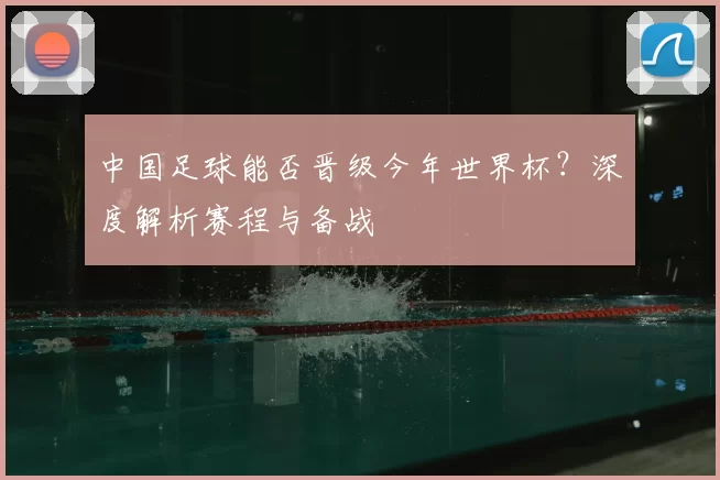 中国足球能否晋级今年世界杯？深度解析赛程与备战