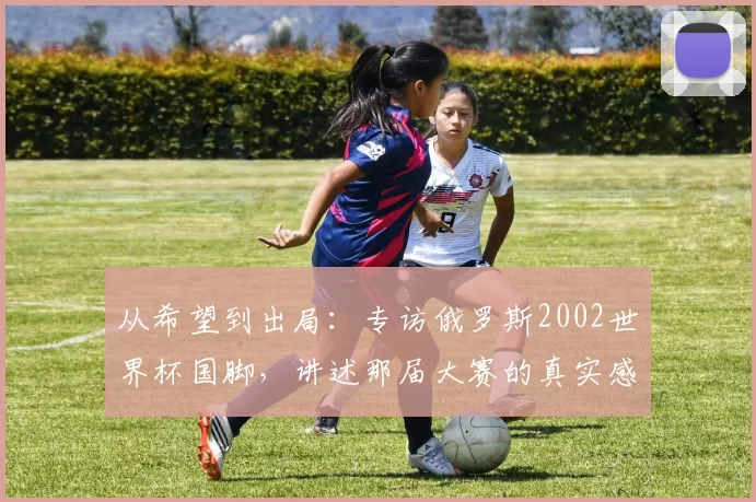 从希望到出局：专访俄罗斯2002世界杯国脚，讲述那届大赛的真实感受