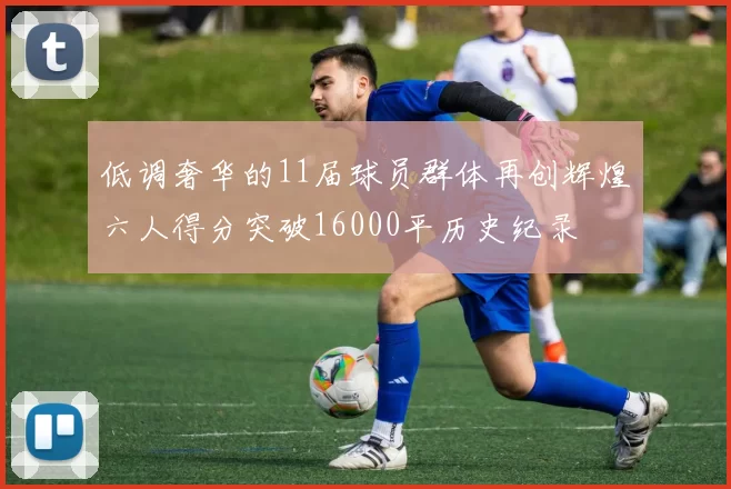 低调奢华的11届球员群体再创辉煌六人得分突破16000平历史纪录