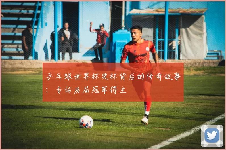 乒乓球世界杯奖杯背后的传奇故事:专访历届冠军得主