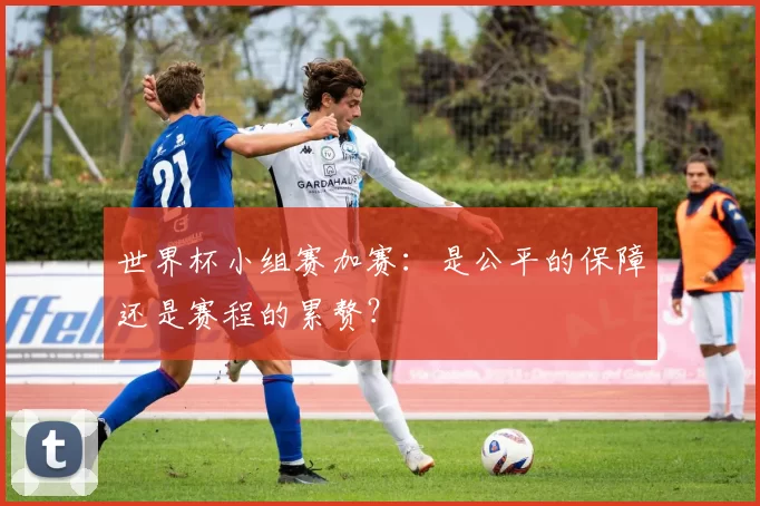 世界杯小组赛加赛:是公平的保障还是赛程的累赘?