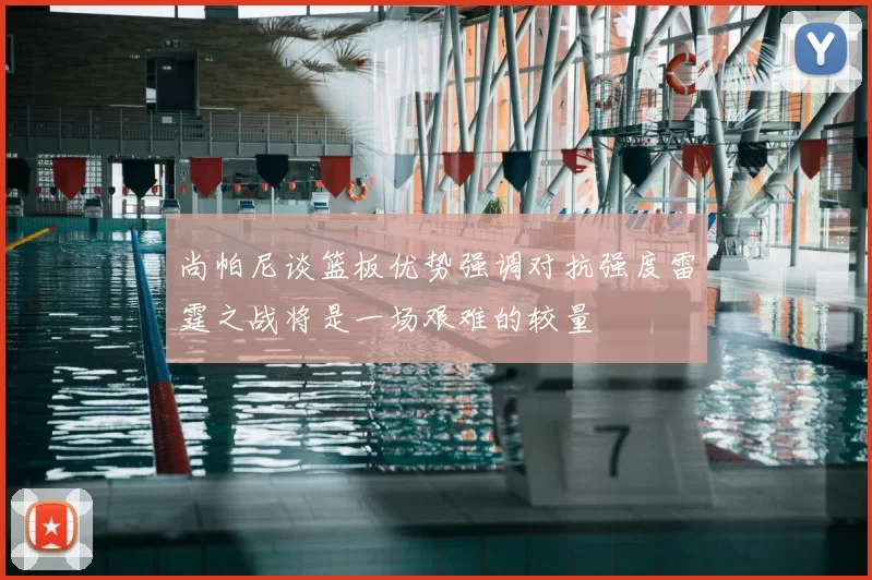 尚帕尼谈篮板优势强调对抗强度雷霆之战将是一场艰难的较量