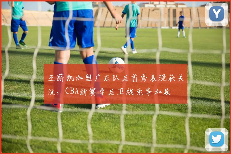 王薪凯加盟广东队后首秀表现获关注，CBA新赛季后卫线竞争加剧