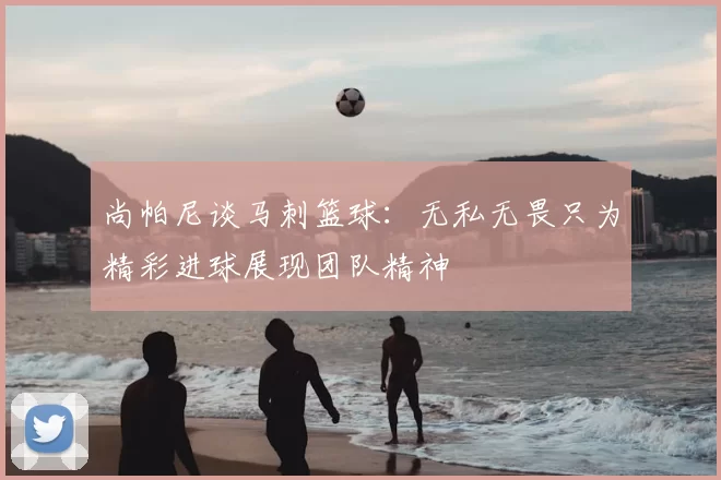 尚帕尼谈马刺篮球:无私无畏只为精彩进球展现团队精神