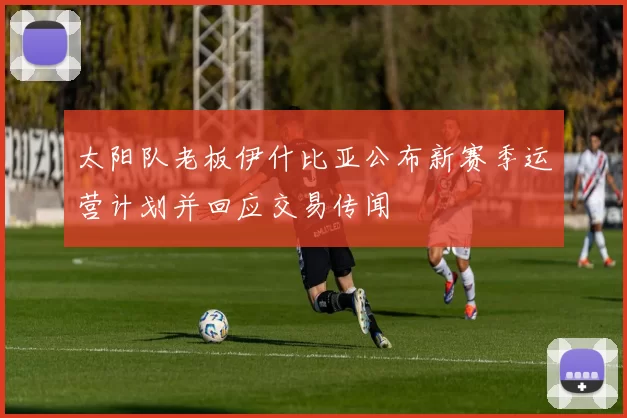 太阳队老板伊什比亚公布新赛季运营计划并回应交易传闻