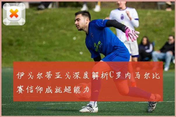 伊戈尔蒂亚戈深度解析C罗内马尔比赛信仰成就超能力