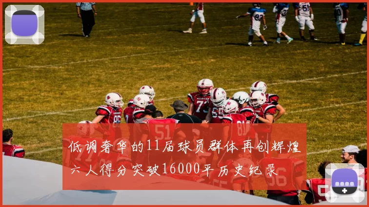 低调奢华的11届球员群体再创辉煌六人得分突破16000平历史纪录