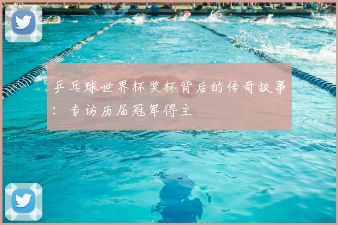 乒乓球世界杯奖杯背后的传奇故事:专访历届冠军得主