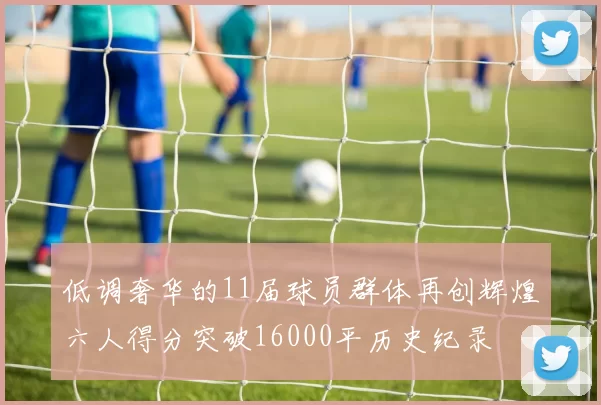 低调奢华的11届球员群体再创辉煌六人得分突破16000平历史纪录