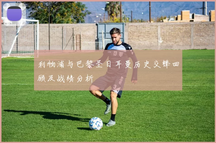 利物浦与巴黎圣日耳曼历史交锋回顾及战绩分析