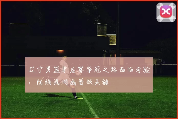 辽宁男篮季后赛争冠之路面临考验,防线漏洞成晋级关键