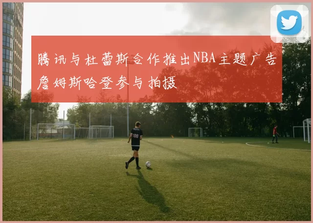 腾讯与杜蕾斯合作推出NBA主题广告詹姆斯哈登参与拍摄