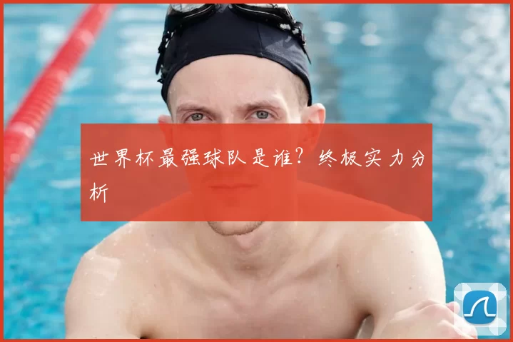 世界杯最强球队是谁？终极实力分析