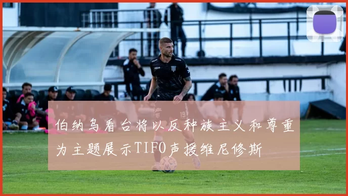 伯纳乌看台将以反种族主义和尊重为主题展示TIFO声援维尼修斯