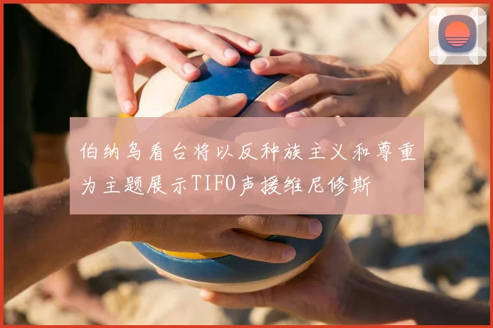 伯纳乌看台将以反种族主义和尊重为主题展示TIFO声援维尼修斯