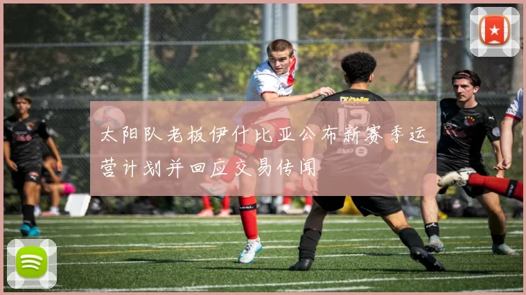 太阳队老板伊什比亚公布新赛季运营计划并回应交易传闻