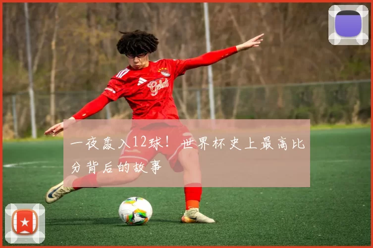一夜轰入12球！世界杯史上最高比分背后的故事