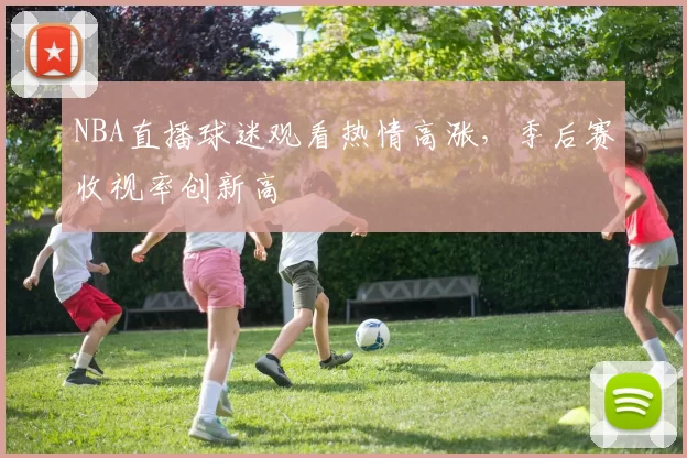 NBA直播球迷观看热情高涨,季后赛收视率创新高