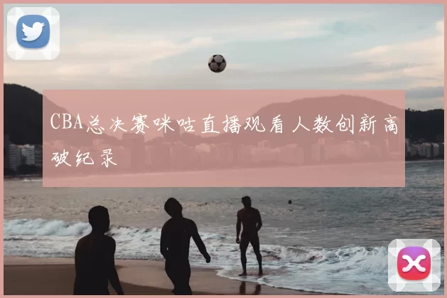 CBA总决赛咪咕直播观看人数创新高破纪录