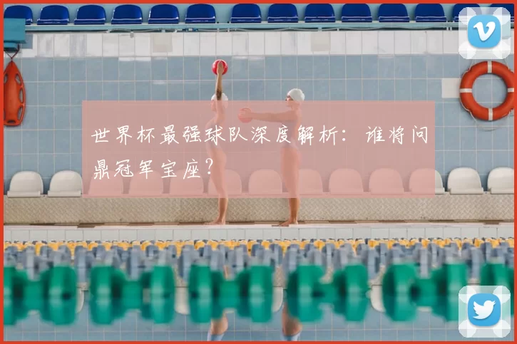 世界杯最强球队深度解析:谁将问鼎冠军宝座?
