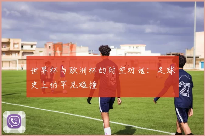 世界杯与欧洲杯的时空对话:足球史上的罕见碰撞