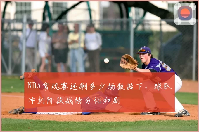 NBA常规赛还剩多少场数据下，球队冲刺阶段战绩分化加剧